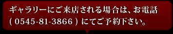ギャラリーにご来店される場合は、お電話(0545-81-3866)にてご予約下さい。